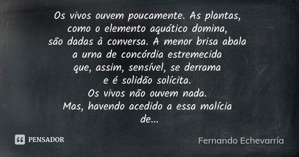 Os vivos ouvem poucamente. As plantas, como o elemento aquático domina, são dadas à conversa. A menor brisa abala a urna de concórdia estremecida que, assim, se... Frase de Fernando Echevarría.