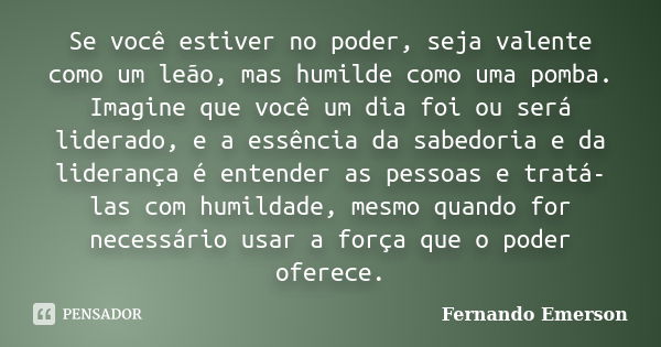 Se você estiver no poder, seja valente como um leão, mas humilde como uma pomba. Imagine que você um dia foi ou será liderado, e a essência da sabedoria e da li... Frase de Fernando Emerson.