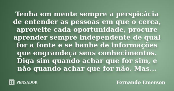 Tenha em mente sempre a perspicácia de entender as pessoas em que o cerca, aproveite cada oportunidade, procure aprender sempre independente de qual for a fonte... Frase de Fernando Emerson.