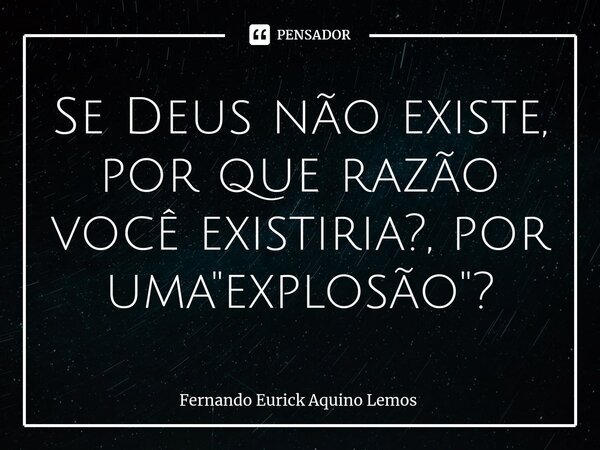 Se Deus não existe, por que razão você existiria?, por uma "explosão"?... Frase de Fernando Eurick Aquino Lemos.