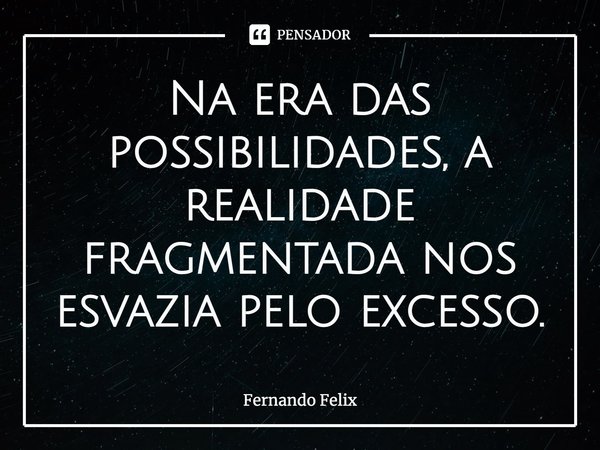 Na era das possibilidades, a realidade fragmentada nos esvazia pelo excesso.... Frase de Fernando Felix.