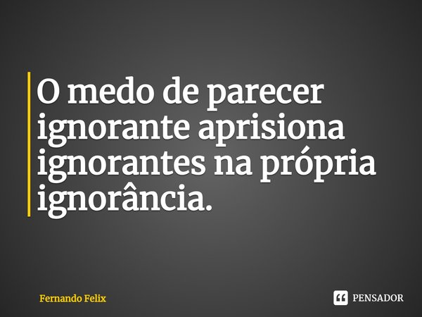 ⁠O medo de parecer ignorante aprisiona ignorantes na própria ignorância.... Frase de Fernando Felix.