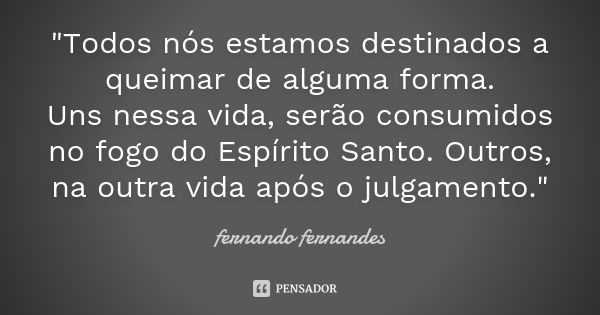 "Todos nós estamos destinados a queimar de alguma forma. Uns nessa vida, serão consumidos no fogo do Espírito Santo. Outros, na outra vida após o julgament... Frase de Fernando Fernandes.