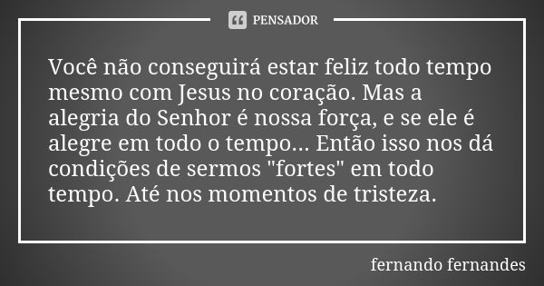 Você não conseguirá estar feliz todo tempo mesmo com Jesus no coração. Mas a alegria do Senhor é nossa força, e se ele é alegre em todo o tempo... Então isso no... Frase de Fernando Fernandes.