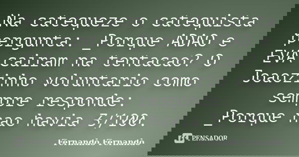 Na catequeze o catequista pergunta: _Porque ADAO e EVA cairam na tentacao? O Joaozinho voluntario como sempre responde: _Porque nao havia 3/100.... Frase de Fernando Fernando.