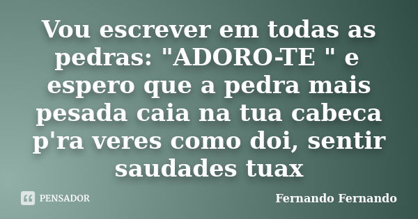 Vou escrever em todas as pedras: "ADORO-TE " e espero que a pedra mais pesada caia na tua cabeca p'ra veres como doi, sentir saudades tuax... Frase de Fernando Fernando.