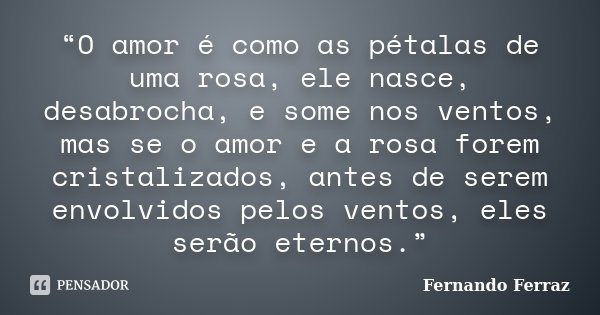 “O amor é como as pétalas de uma rosa, ele nasce, desabrocha, e some nos ventos, mas se o amor e a rosa forem cristalizados, antes de serem envolvidos pelos ven... Frase de Fernando Ferraz.