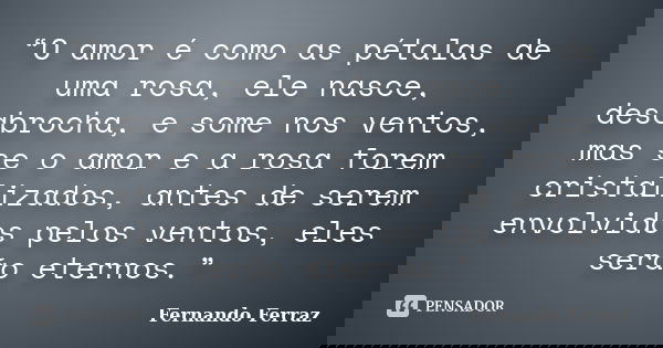 “O amor é como as pétalas de uma rosa, ele nasce, desabrocha, e some nos ventos, mas se o amor e a rosa forem cristalizados, antes de serem envolvidos pelos ven... Frase de Fernando Ferraz.