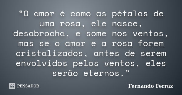 “O amor é como as pétalas de uma rosa, ele nasce, desabrocha, e some nos ventos, mas se o amor e a rosa forem cristalizados, antes de serem envolvidos pelos ven... Frase de Fernando Ferraz.