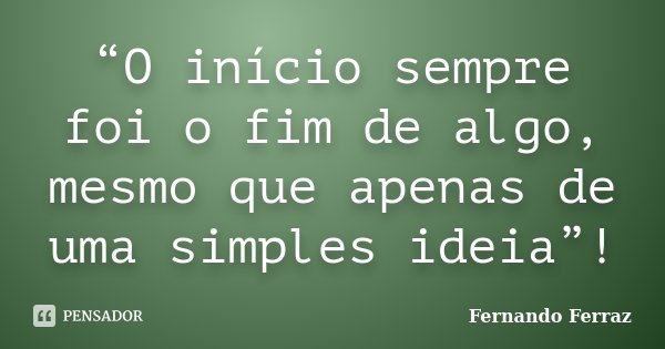 “O início sempre foi o fim de algo, mesmo que apenas de uma simples ideia”!... Frase de Fernando Ferraz.