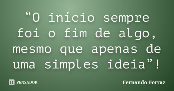 “O início sempre foi o fim de algo, mesmo que apenas de uma simples ideia”!... Frase de Fernando Ferraz.