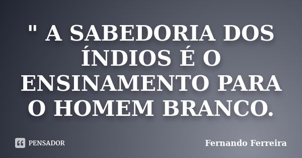 " A SABEDORIA DOS ÍNDIOS É O ENSINAMENTO PARA O HOMEM BRANCO.... Frase de Fernando Ferreira.