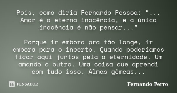 Pois, como diria Fernando Pessoa: “... Amar é a eterna inocência, e a única inocência é não pensar...” Porque ir embora pra tão longe, ir embora para o incerto.... Frase de Fernando Ferro.