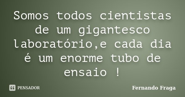 Somos todos cientistas de um gigantesco laboratório,e cada dia é um enorme tubo de ensaio !... Frase de Fernando Fraga.
