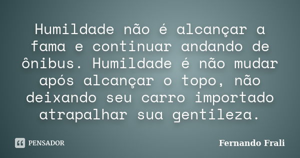 Humildade não é alcançar a fama e continuar andando de ônibus. Humildade é não mudar após alcançar o topo, não deixando seu carro importado atrapalhar sua genti... Frase de Fernando Frali.