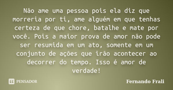 Não ame uma pessoa pois ela diz que morreria por ti, ame alguém em que tenhas certeza de que chore, batalhe e mate por você. Pois a maior prova de amor não pode... Frase de Fernando Frali.