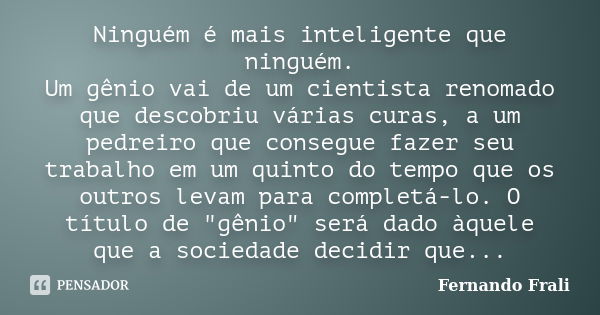 Ninguém é mais inteligente que ninguém. Um gênio vai de um cientista renomado que descobriu várias curas, a um pedreiro que consegue fazer seu trabalho em um qu... Frase de Fernando Frali.