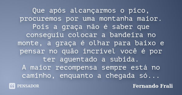 Que após alcançarmos o pico, procuremos por uma montanha maior. Pois a graça não é saber que conseguiu colocar a bandeira no monte, a graça é olhar para baixo e... Frase de Fernando Frali.