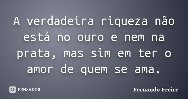 A verdadeira riqueza não está no ouro e nem na prata, mas sim em ter o amor de quem se ama.... Frase de Fernando Freire.