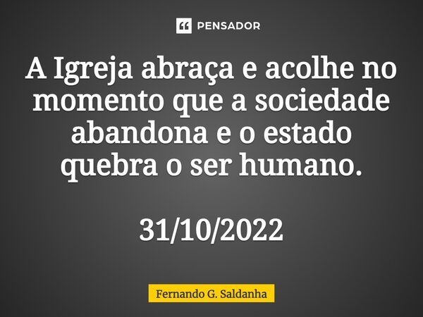 A Igreja abraça e acolhe no momento que a sociedade abandona e o estado quebra o ser humano. 31/10/2022... Frase de Fernando G. Saldanha.