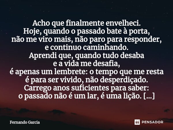 ⁠Acho que finalmente envelheci. Hoje, quando o passado bate à porta, não me viro mais, não paro para responder, e continuo caminhando. Aprendi que, quando tudo ... Frase de Fernando Garcia.