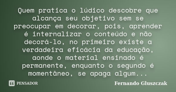 Quem pratica o lúdico descobre que alcança seu objetivo sem se preocupar em decorar, pois, aprender é internalizar o conteúdo e não decorá-lo, no primeiro exist... Frase de Fernando Gluszczak.