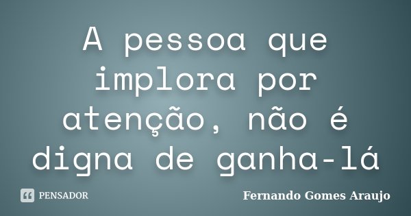 A pessoa que implora por atenção, não é digna de ganha-lá... Frase de Fernando Gomes Araujo.