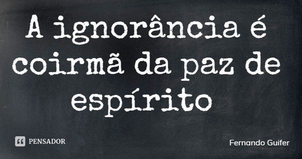 A ignorância é coirmã da paz de espírito... Frase de Fernando Guifer.