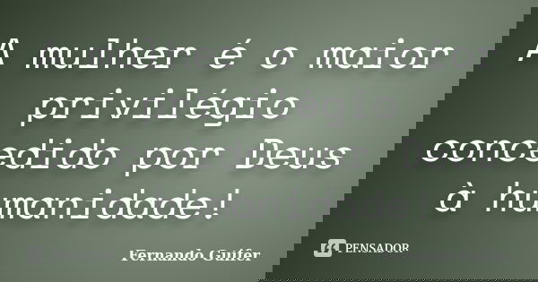 A mulher é o maior privilégio concedido por Deus à humanidade!... Frase de Fernando Guifer.