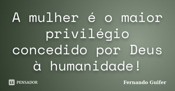 A mulher é o maior privilégio concedido por Deus à humanidade!... Frase de Fernando Guifer.