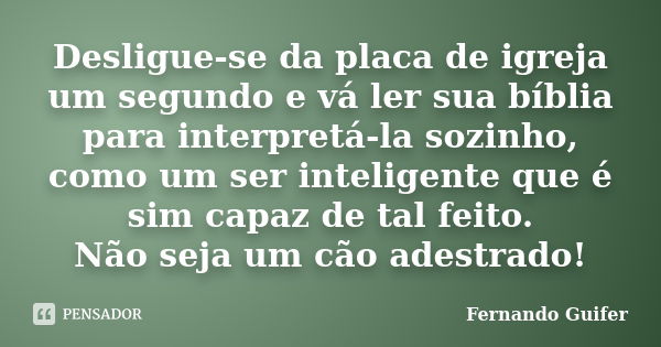 Desligue-se da placa de igreja um segundo e vá ler sua bíblia para interpretá-la sozinho, como um ser inteligente que é sim capaz de tal feito. Não seja um cão ... Frase de Fernando Guifer.