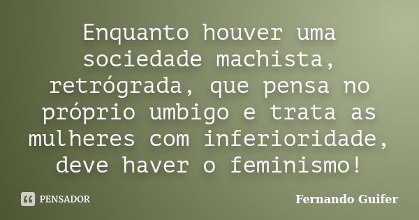 Enquanto houver uma sociedade machista, retrógrada, que pensa no próprio umbigo e trata as mulheres com inferioridade, deve haver o feminismo!... Frase de Fernando Guifer.