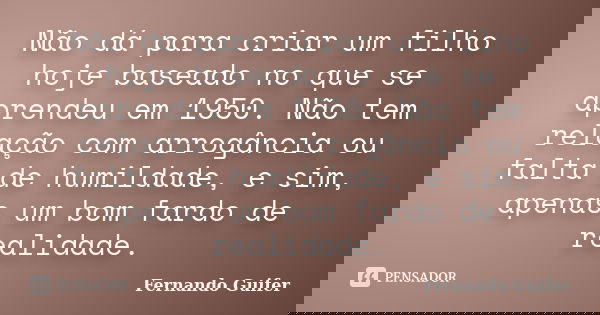 Não dá para criar um filho hoje baseado no que se aprendeu em 1950. Não tem relação com arrogância ou falta de humildade, e sim, apenas um bom fardo de realidad... Frase de Fernando Guifer.