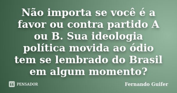 Não importa se você é a favor ou contra partido A ou B. Sua ideologia política movida ao ódio tem se lembrado do Brasil em algum momento?... Frase de Fernando Guifer.