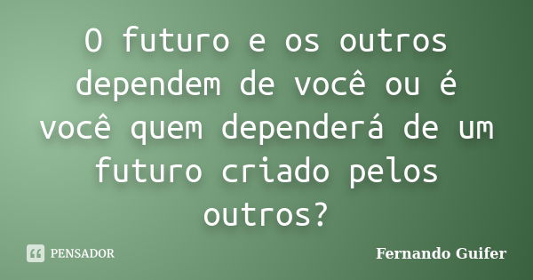 O futuro e os outros dependem de você ou é você quem dependerá de um futuro criado pelos outros?... Frase de Fernando Guifer.