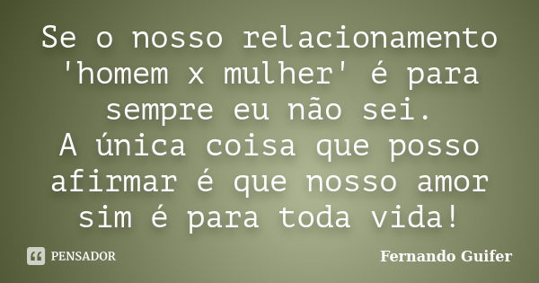 Se o nosso relacionamento 'homem x mulher' é para sempre eu não sei. A única coisa que posso afirmar é que nosso amor sim é para toda vida!... Frase de Fernando Guifer.