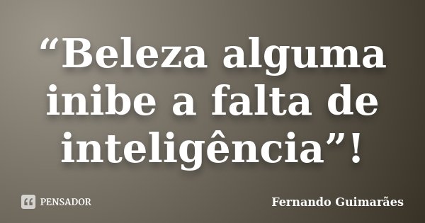 “Beleza alguma inibe a falta de inteligência”!... Frase de Fernando Guimarães.