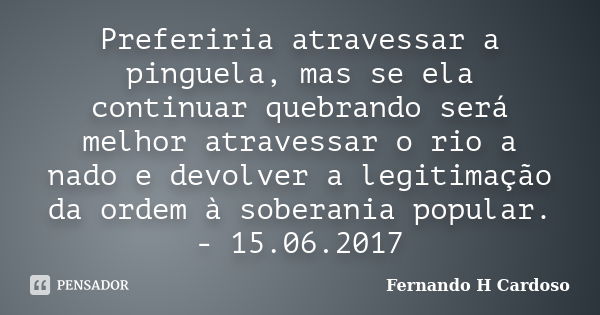 Preferiria atravessar a pinguela, mas se ela continuar quebrando será melhor atravessar o rio a nado e devolver a legitimação da ordem à soberania popular. - 15... Frase de Fernando H Cardoso.