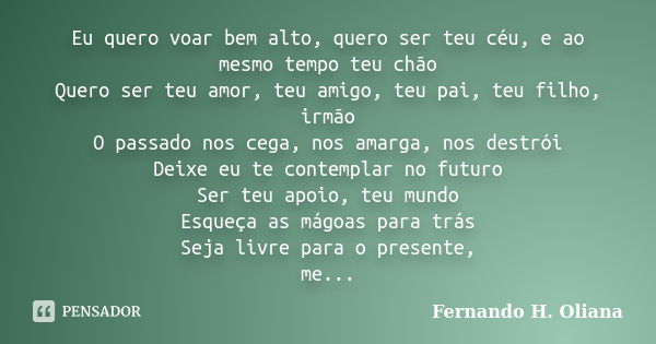 Eu quero voar bem alto, quero ser teu céu, e ao mesmo tempo teu chão Quero ser teu amor, teu amigo, teu pai, teu filho, irmão O passado nos cega, nos amarga, no... Frase de Fernando H. Oliana.