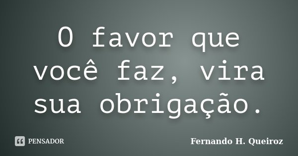 O favor que você faz, vira sua obrigação.... Frase de Fernando H. Queiroz.