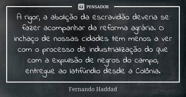 A rigor, a abolição da escravidão deveria se fazer acompanhar da reforma agrária. O inchaço de nossas cidades tem menos a ver com o processo de industrialização... Frase de Fernando Haddad.