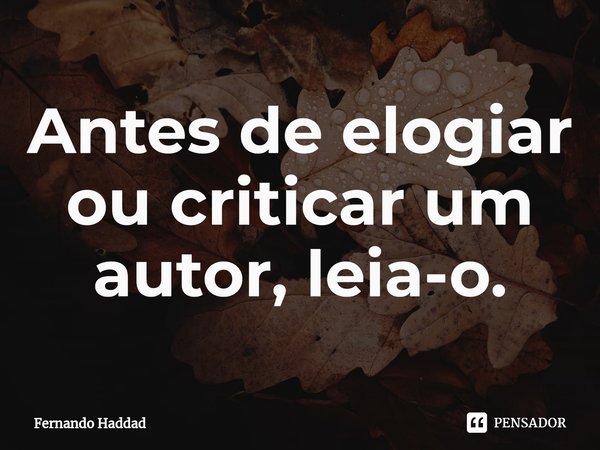⁠Antes de elogiar ou criticar um autor, leia-o.... Frase de Fernando Haddad.
