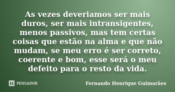 As vezes deveriamos ser mais duros, ser mais intransigentes, menos passivos, mas tem certas coisas que estão na alma e que não mudam, se meu erro é ser correto,... Frase de Fernando Henrique Guimarães.