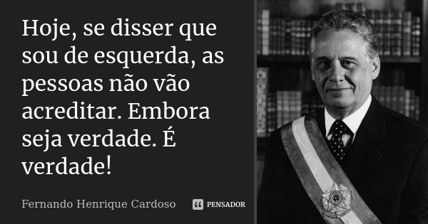 Hoje, se disser que sou de esquerda, as pessoas não vão acreditar. Embora seja verdade. É verdade!... Frase de Fernando Henrique Cardoso.