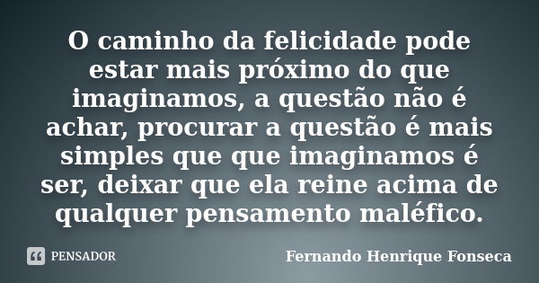 O caminho da felicidade pode estar mais próximo do que imaginamos, a questão não é achar, procurar a questão é mais simples que que imaginamos é ser, deixar que... Frase de Fernando Henrique Fonseca.