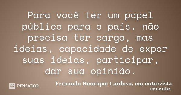 Para você ter um papel público para o país, não precisa ter cargo, mas ideias, capacidade de expor suas ideias, participar, dar sua opinião.... Frase de Fernando Henrique Cardoso, em entrevista recente..