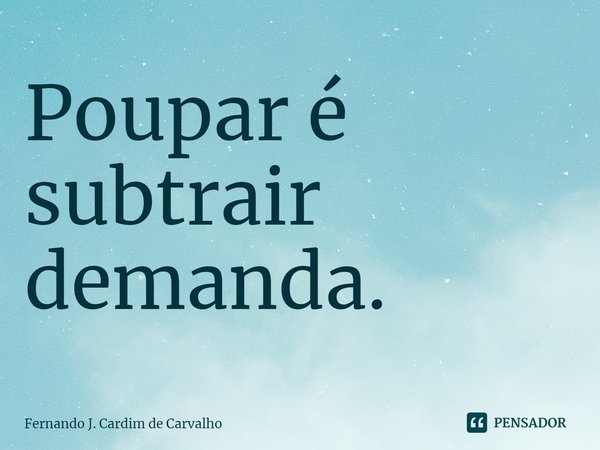 ⁠Poupar é subtrair demanda.... Frase de Fernando J. Cardim de Carvalho.