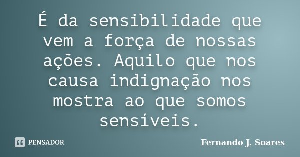 É da sensibilidade que vem a força de nossas ações. Aquilo que nos causa indignação nos mostra ao que somos sensíveis.... Frase de Fernando J. Soares.