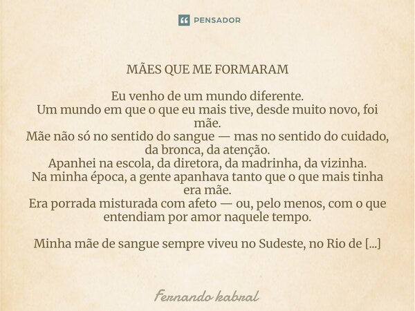 MÃES QUE ME FORMARAM Eu venho de um mundo diferente. Um mundo em que o que eu mais tive, desde muito novo, foi mãe. Mãe não só no sentido do sangue — mas no se... Frase de Fernando kabral.