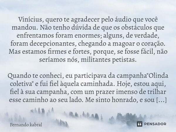 ⁠Vinícius, quero te agradecer pelo áudio que você mandou. Não tenho dúvida de que os obstáculos que enfrentamos foram enormes; alguns, de verdade, foram decepci... Frase de Fernando kabral.